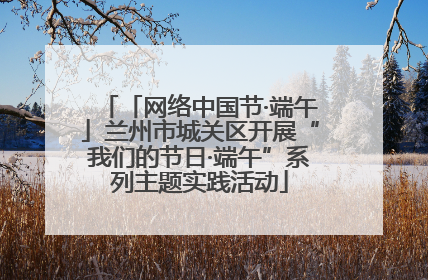 「网络中国节·端午」兰州市城关区开展“我们的节日·端午”系列主题实践活动