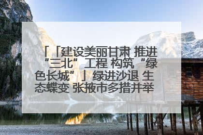 「建设美丽甘肃 推进“三北”工程 构筑“绿色长城”」绿进沙退 生态蝶变 张掖市多措并举加大防沙治沙力度