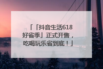 「抖音生活618好省季」正式开售，吃喝玩乐省到底！