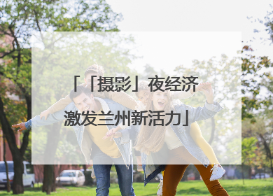「摄影」夜经济激发兰州新活力