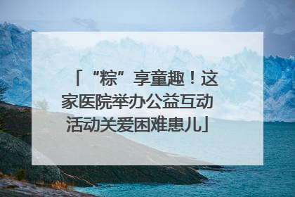 “粽”享童趣！这家医院举办公益互动活动关爱困难患儿