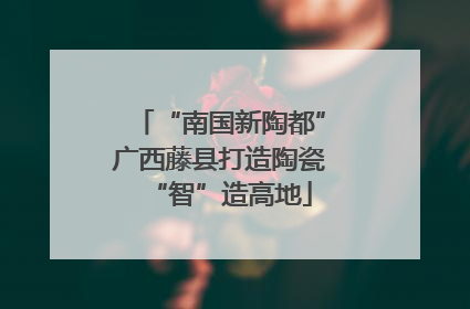 “南国新陶都”广西藤县打造陶瓷“智”造高地