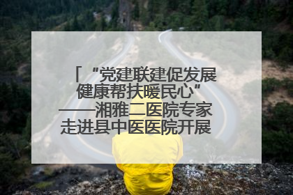 “党建联建促发展 健康帮扶暖民心”——湘雅二医院专家走进县中医医院开展健康帮扶活动