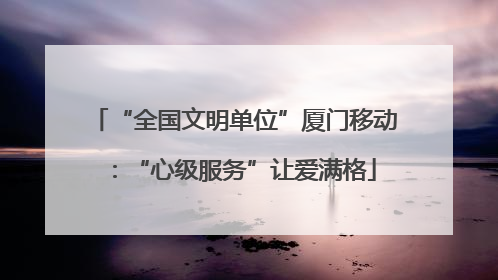 “全国文明单位”厦门移动：“心级服务”让爱满格