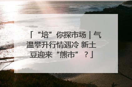 “培”你探市场｜气温攀升行情遇冷 新土豆迎来“熊市”？