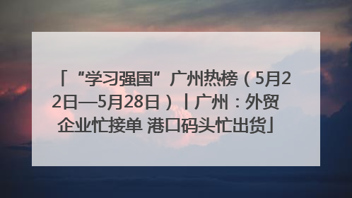 “学习强国”广州热榜（5月22日—5月28日）丨广州：外贸企业忙接单 港口码头忙出货