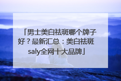 男士美白祛斑哪个牌子好？最新汇总：美白祛斑saly全网十大品牌