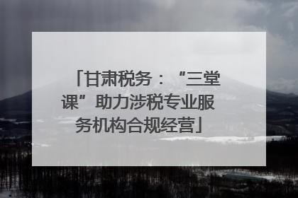 甘肃税务：“三堂课”助力涉税专业服务机构合规经营