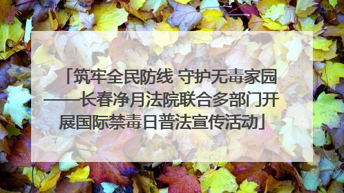 筑牢全民防线 守护无毒家园——长春净月法院联合多部门开展国际禁毒日普法宣传活动