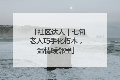 社区达人｜七旬老人巧手化朽木，温情暖邻里