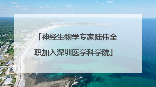 神经生物学专家陆伟全职加入深圳医学科学院