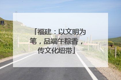福建：以文明为笔，品端午粽香，传文化纽带