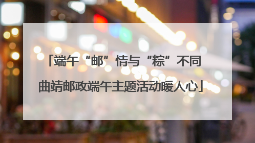端午“邮”情与“粽”不同 曲靖邮政端午主题活动暖人心