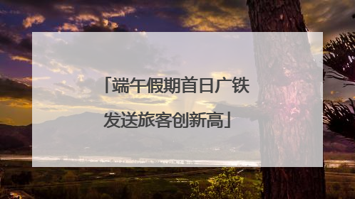 端午假期首日广铁发送旅客创新高
