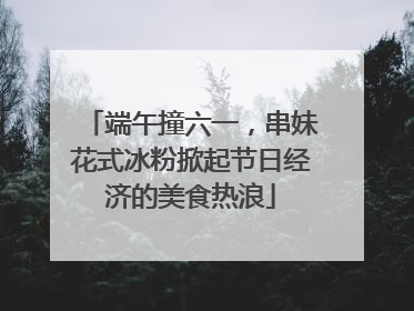 端午撞六一，串妹花式冰粉掀起节日经济的美食热浪