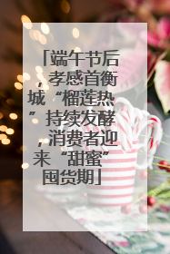 端午节后，孝感首衡城“榴莲热”持续发酵，消费者迎来“甜蜜”囤货期
