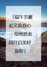 端午节邂逅文旅真心：常州恐龙园开启美好旅程