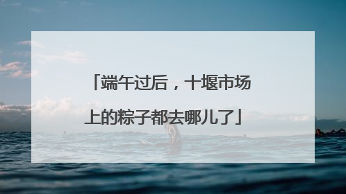 端午过后，十堰市场上的粽子都去哪儿了