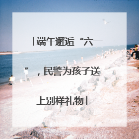 端午邂逅“六一”，民警为孩子送上别样礼物