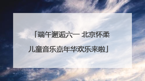 端午邂逅六一 北京怀柔儿童音乐嘉年华欢乐来啦