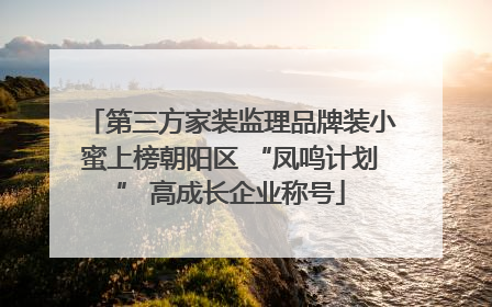 第三方家装监理品牌装小蜜上榜朝阳区 “凤鸣计划” 高成长企业称号