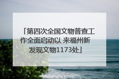 第四次全国文物普查工作全面启动以 来福州新发现文物1173处