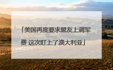 美国再度要求盟友上调军费 这次盯上了澳大利亚