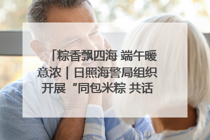 粽香飘四海 端午暖意浓｜日照海警局组织开展“同包米粽 共话端午”系列活动