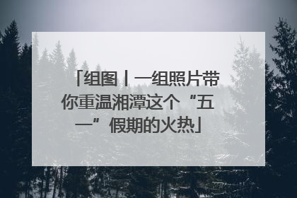 组图丨一组照片带你重温湘潭这个“五一”假期的火热