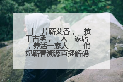 一片蕲艾香，一技千古承，一人一家店，养活一家人——俏妃蕲春溯源直播解码中医养生文化传承