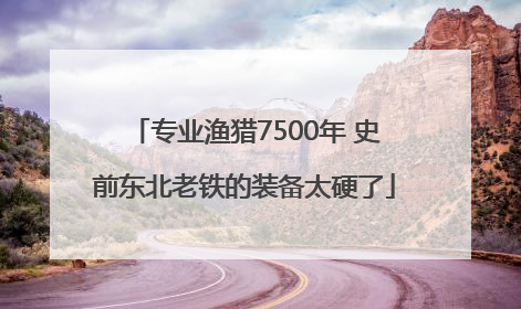专业渔猎7500年 史前东北老铁的装备太硬了
