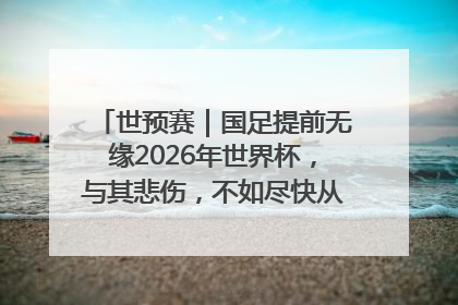 世预赛｜国足提前无缘2026年世界杯，与其悲伤，不如尽快从选帅开始重建