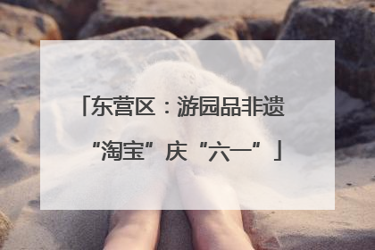 东营区：游园品非遗 “淘宝”庆“六一”