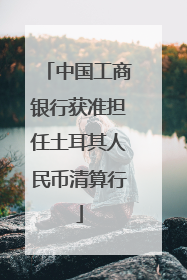 中国工商银行获准担任土耳其人民币清算行