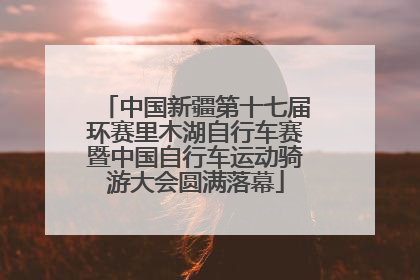 中国新疆第十七届环赛里木湖自行车赛暨中国自行车运动骑游大会圆满落幕