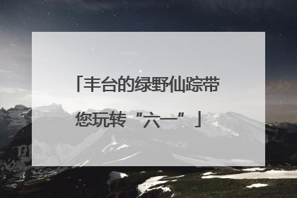 丰台的绿野仙踪带您玩转“六一”