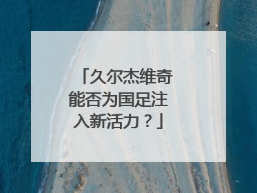 久尔杰维奇能否为国足注入新活力？