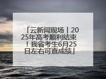 云新闻现场丨2025年高考顺利结束！我省考生6月25日左右可查成绩