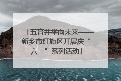 五育并举向未来——新乡市红旗区开展庆“六一”系列活动