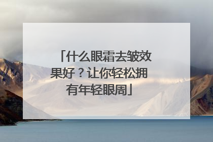 什么眼霜去皱效果好？让你轻松拥有年轻眼周