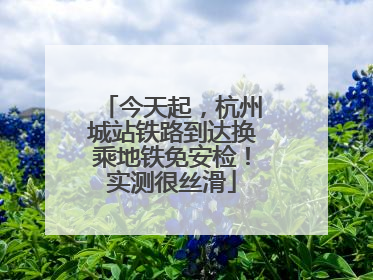 今天起，杭州城站铁路到达换乘地铁免安检！实测很丝滑