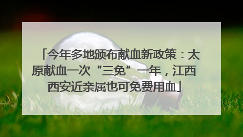 今年多地颁布献血新政策：太原献血一次“三免”一年，江西西安近亲属也可免费用血