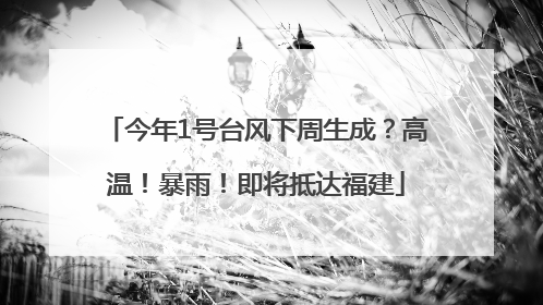 今年1号台风下周生成？高温！暴雨！即将抵达福建