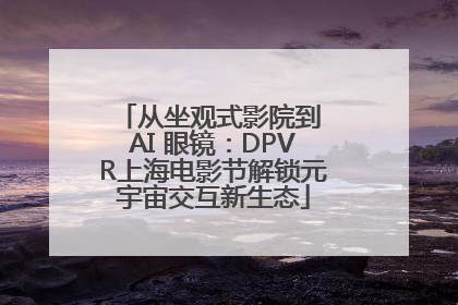 从坐观式影院到 AI 眼镜：DPVR上海电影节解锁元宇宙交互新生态