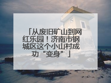 从废旧矿山到网红乐园！济南市钢城区这个小山村成功“变身”
