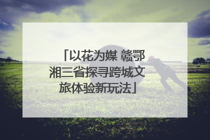 以花为媒 赣鄂湘三省探寻跨城文旅体验新玩法