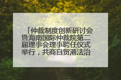 仲裁制度创新研讨会暨海南国际仲裁院第二届理事会理事聘任仪式举行，共商自贸港法治建设新路径