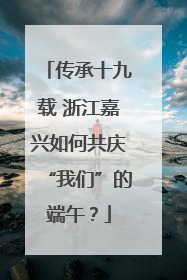 传承十九载 浙江嘉兴如何共庆“我们”的端午？