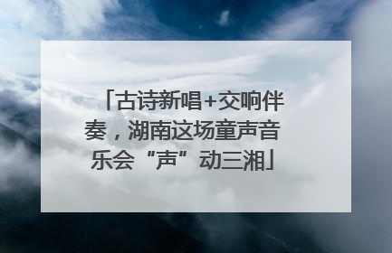 古诗新唱+交响伴奏，湖南这场童声音乐会“声”动三湘