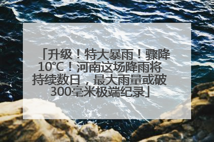 升级！特大暴雨！骤降10℃！河南这场降雨将持续数日，最大雨量或破300毫米极端纪录